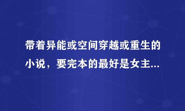 带着异能或空间穿越或重生的小说，要完本的最好是女主会古代的