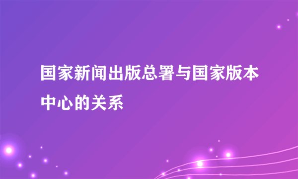国家新闻出版总署与国家版本中心的关系