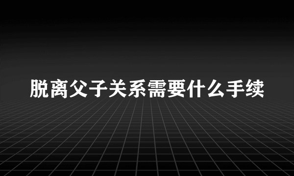 脱离父子关系需要什么手续