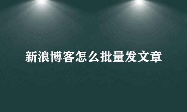 新浪博客怎么批量发文章