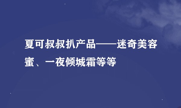 夏可叔叔扒产品——迷奇美容蜜、一夜倾城霜等等