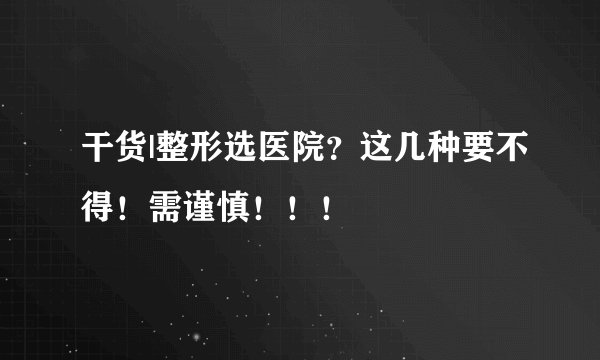 干货|整形选医院？这几种要不得！需谨慎！！！