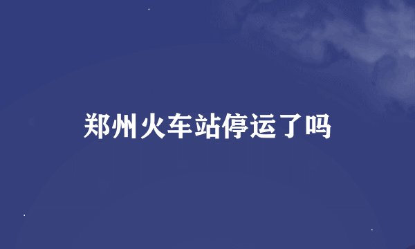郑州火车站停运了吗