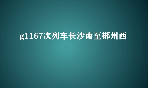 g1167次列车长沙南至郴州西