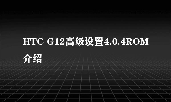HTC G12高级设置4.0.4ROM介绍
