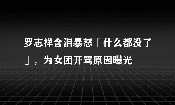 罗志祥含泪暴怒「什么都没了」,为女团开骂原因曝光