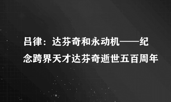 吕律：达芬奇和永动机——纪念跨界天才达芬奇逝世五百周年