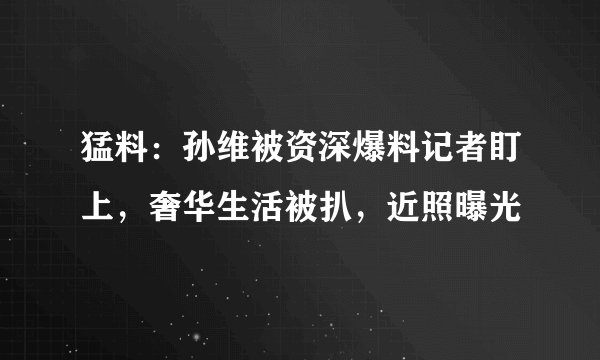 猛料：孙维被资深爆料记者盯上，奢华生活被扒，近照曝光