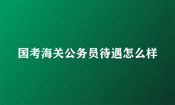 国考海关公务员待遇怎么样