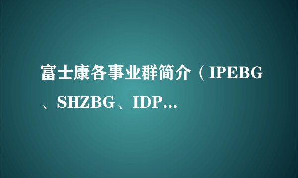 富士康各事业群简介（IPEBG、SHZBG、IDPBG、CESBG、ILVG、FIH、MCEBG）