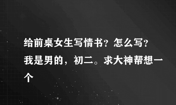 给前桌女生写情书?怎么写?我是男的,初二。求大神帮想一个