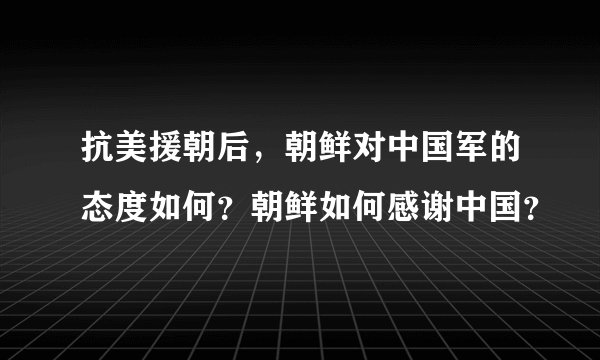 抗美援朝后，朝鲜对中国军的态度如何？朝鲜如何感谢中国？