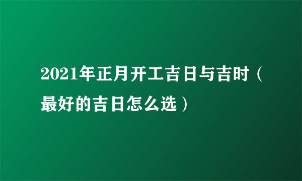 2021年正月开工吉日与吉时（最好的吉日怎么选）