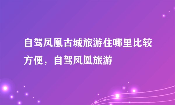 自驾凤凰古城旅游住哪里比较方便，自驾凤凰旅游