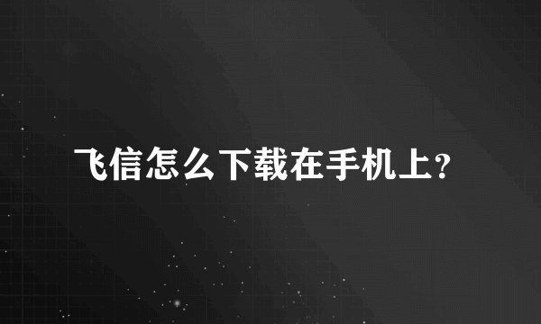 飞信怎么下载在手机上？