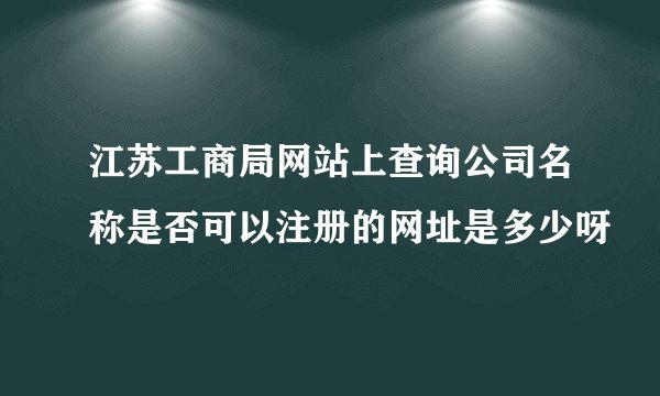 江苏工商局网站上查询公司名称是否可以注册的网址是多少呀
