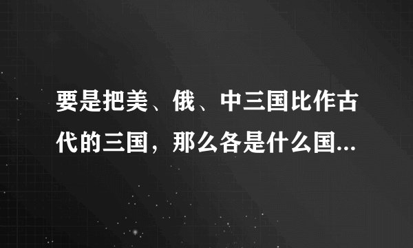 要是把美、俄、中三国比作古代的三国，那么各是什么国?现在是什么情况？