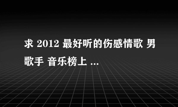 求 2012 最好听的伤感情歌 男歌手 音乐榜上 前几名的不要 哦