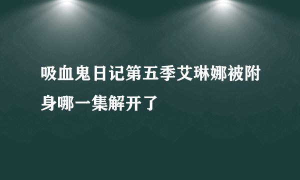 吸血鬼日记第五季艾琳娜被附身哪一集解开了