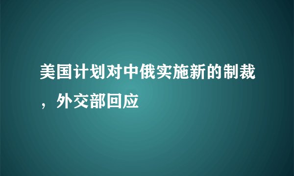 美国计划对中俄实施新的制裁，外交部回应