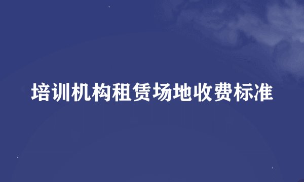 培训机构租赁场地收费标准