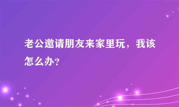 老公邀请朋友来家里玩，我该怎么办？