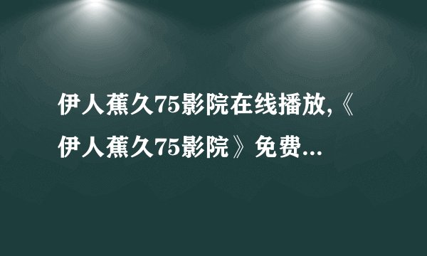 伊人蕉久75影院在线播放,《伊人蕉久75影院》免费在线观看，光影影院超清无广告！
