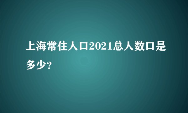 上海常住人口2021总人数口是多少？