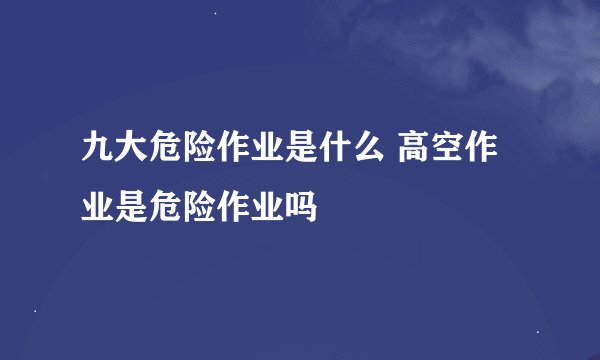 九大危险作业是什么 高空作业是危险作业吗