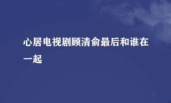 心居电视剧顾清俞最后和谁在一起