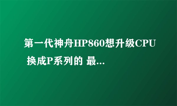 第一代神舟HP860想升级CPU 换成P系列的 最高能升级成什么型号的CPU