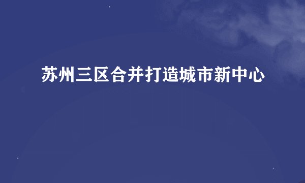 苏州三区合并打造城市新中心