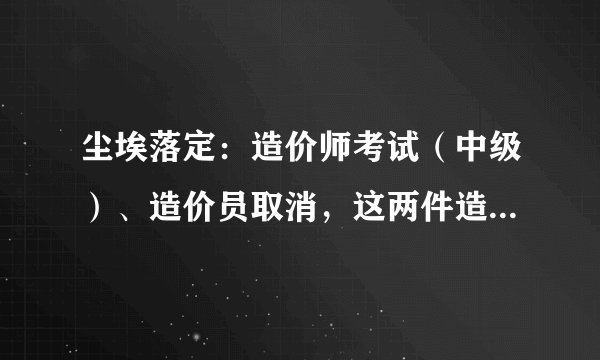 尘埃落定：造价师考试（中级）、造价员取消，这两件造价人最关心的事情终于有下文了