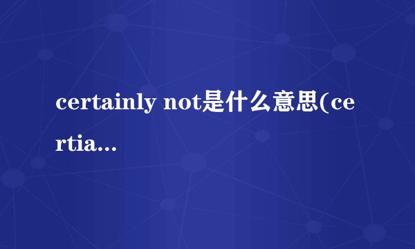 certainly not是什么意思(certianly与sure的区别)