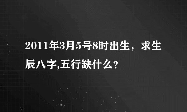 2011年3月5号8时出生,求生辰八字,五行缺什么?