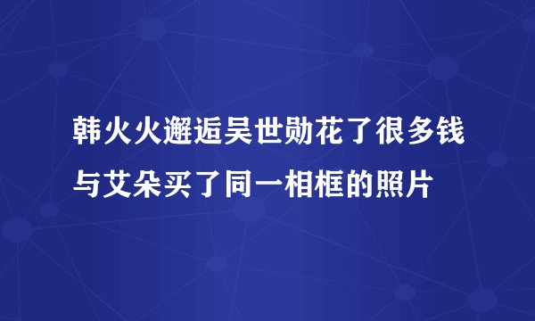 韩火火邂逅吴世勋花了很多钱与艾朵买了同一相框的照片