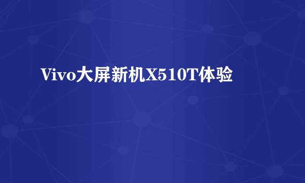 Vivo大屏新机X510T体验