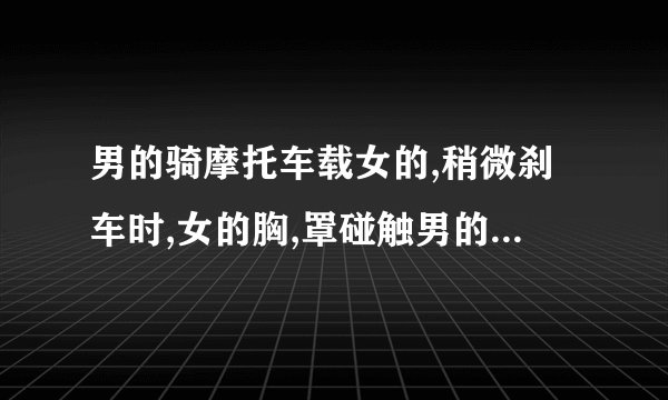 男的骑摩托车载女的,稍微刹车时,女的胸,罩碰触男的后背,女的能感觉的...