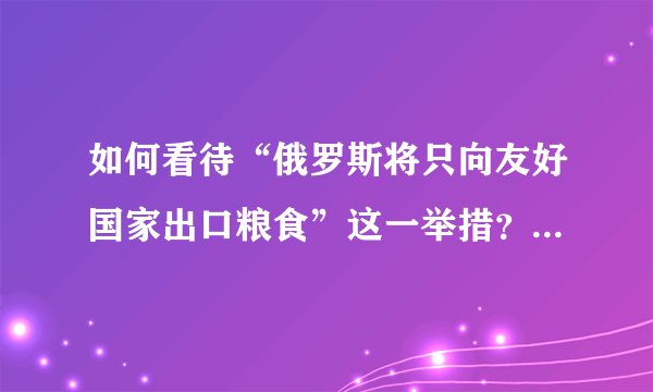 如何看待“俄罗斯将只向友好国家出口粮食”这一举措？ 15 1096