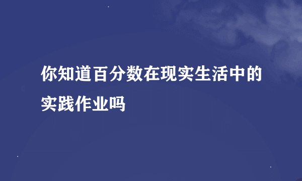 你知道百分数在现实生活中的实践作业吗