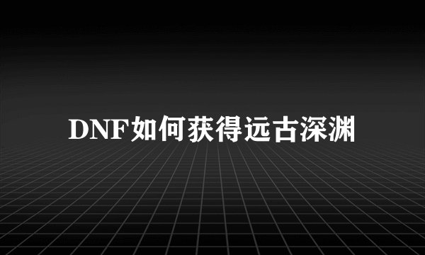DNF如何获得远古深渊