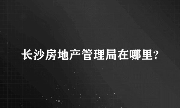 长沙房地产管理局在哪里?
