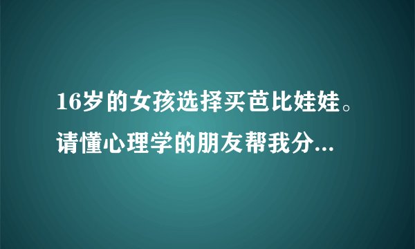 16岁的女孩选择买芭比娃娃。请懂心理学的朋友帮我分析下。折射出什么样的状态及心境。谢谢！