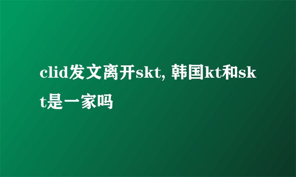 clid发文离开skt, 韩国kt和skt是一家吗