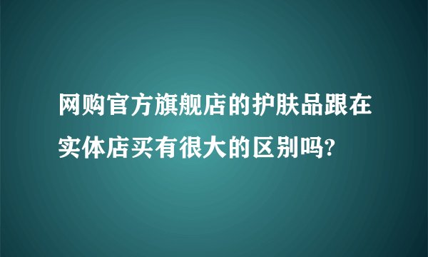 网购官方旗舰店的护肤品跟在实体店买有很大的区别吗?