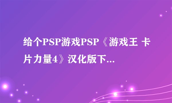 给个PSP游戏PSP《游戏王 卡片力量4》汉化版下载的地址？要PSP3000能玩的？
