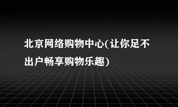 北京网络购物中心(让你足不出户畅享购物乐趣)