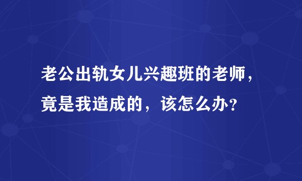 老公出轨女儿兴趣班的老师，竟是我造成的，该怎么办？
