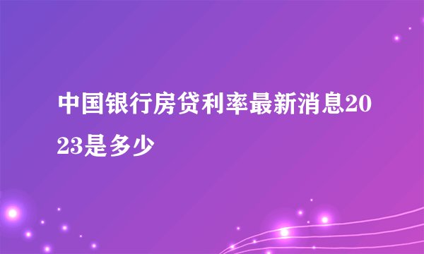 中国银行房贷利率最新消息2023是多少