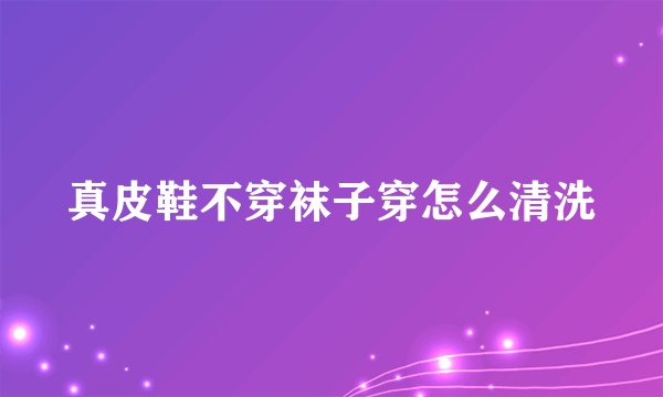 真皮鞋不穿袜子穿怎么清洗
